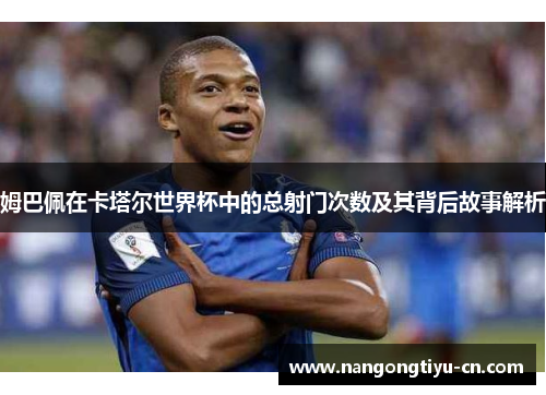 姆巴佩在卡塔尔世界杯中的总射门次数及其背后故事解析