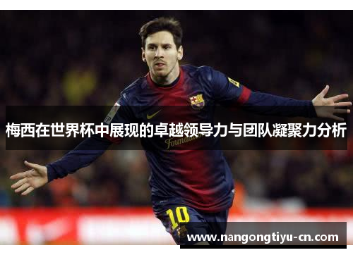 梅西在世界杯中展现的卓越领导力与团队凝聚力分析