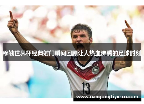 穆勒世界杯经典射门瞬间回顾让人热血沸腾的足球时刻