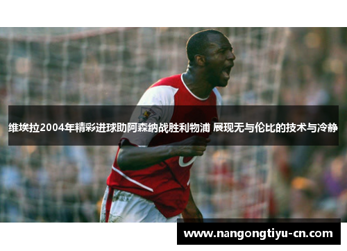 维埃拉2004年精彩进球助阿森纳战胜利物浦 展现无与伦比的技术与冷静