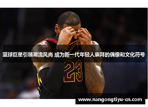篮球巨星引领潮流风尚 成为新一代年轻人崇拜的偶像和文化符号