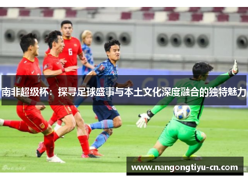 南非超级杯：探寻足球盛事与本土文化深度融合的独特魅力