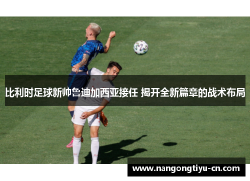 比利时足球新帅鲁迪加西亚接任 揭开全新篇章的战术布局