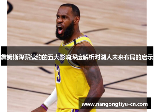 詹姆斯降薪续约的五大影响深度解析对湖人未来布局的启示