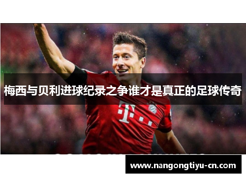 梅西与贝利进球纪录之争谁才是真正的足球传奇